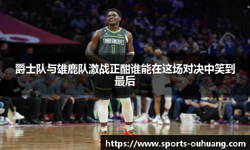 爵士队与雄鹿队激战正酣谁能在这场对决中笑到最后